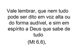 Vale lembrar, que nem tudo
pode ser dito em voz alta ou
do forma audível, e sim em
espírito a Deus que sabe de
tudo
(Mt 6.6),

 
