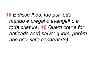 15 E disse-lhes: Ide por todo
mundo e pregai o evangelho a
toda criatura. 16 Quem crer e for
batizado será salvo; quem, porém
não crer será condenado).

 