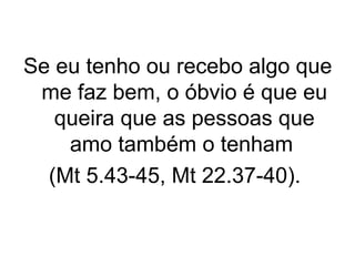 Se eu tenho ou recebo algo que
me faz bem, o óbvio é que eu
queira que as pessoas que
amo também o tenham
(Mt 5.43-45, Mt 22.37-40).

 