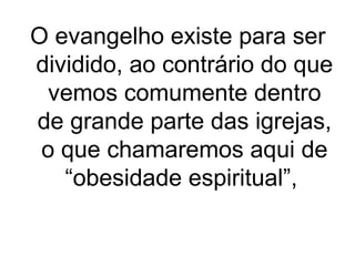 O evangelho existe para ser
dividido, ao contrário do que
vemos comumente dentro
de grande parte das igrejas,
o que chamaremos aqui de
“obesidade espiritual”,

 