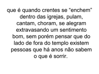 que é quando crentes se “enchem”
dentro das igrejas, pulam,
cantam, choram, se alegram
extravasando um sentimento
bom, sem porém pensar que do
lado de fora do templo existem
pessoas que há anos não sabem
o que é sorrir.

 