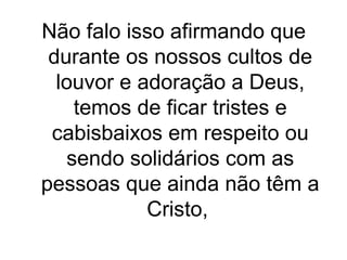 Não falo isso afirmando que
durante os nossos cultos de
louvor e adoração a Deus,
temos de ficar tristes e
cabisbaixos em respeito ou
sendo solidários com as
pessoas que ainda não têm a
Cristo,

 