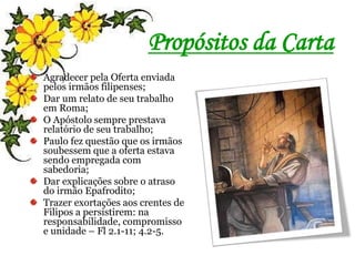Propósitos da Carta
Agradecer pela Oferta enviada
pelos irmãos filipenses;
Dar um relato de seu trabalho
em Roma;
O Apóstolo sempre prestava
relatório de seu trabalho;
Paulo fez questão que os irmãos
soubessem que a oferta estava
sendo empregada com
sabedoria;
Dar explicações sobre o atraso
do irmão Epafrodito;
Trazer exortações aos crentes de
Filipos a persistirem: na
responsabilidade, compromisso
e unidade – Fl 2.1-11; 4.2-5.
 