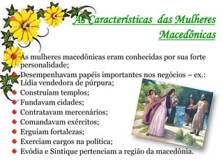 As Características das Mulheres
Macedônicas
As mulheres macedônicas eram conhecidas por sua forte
personalidade;
Desempenhavam papéis importantes nos negócios – ex.:
Lídia vendedora de púrpura;
Construíam templos;
Fundavam cidades;
Contratavam mercenários;
Comandavam exércitos;
Erguiam fortalezas;
Exerciam cargos na política;
Evódia e Sintique pertenciam a região da macedônia.
 