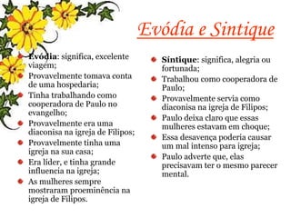 Evódia e Sintique
Evódia: significa, excelente
viagem;
Provavelmente tomava conta
de uma hospedaria;
Tinha trabalhando como
cooperadora de Paulo no
evangelho;
Provavelmente era uma
diaconisa na igreja de Filipos;
Provavelmente tinha uma
igreja na sua casa;
Era líder, e tinha grande
influencia na igreja;
As mulheres sempre
mostraram proeminência na
igreja de Filipos.
Síntique: significa, alegria ou
fortunada;
Trabalhou como cooperadora de
Paulo;
Provavelmente servia como
diaconisa na igreja de Filipos;
Paulo deixa claro que essas
mulheres estavam em choque;
Essa desavença poderia causar
um mal intenso para igreja;
Paulo adverte que, elas
precisavam ter o mesmo parecer
mental.
 