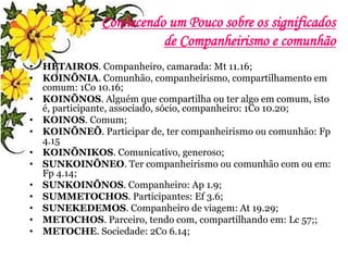 Conhecendo um Pouco sobre os significados
de Companheirismo e comunhão
• HETAIROS. Companheiro, camarada: Mt 11.16;
• KOINÕNIA. Comunhão, companheirismo, compartilhamento em
comum: 1Co 10.16;
• KOINÕNOS. Alguém que compartilha ou ter algo em comum, isto
é, participante, associado, sócio, companheiro: 1Co 10.20;
• KOINOS. Comum;
• KOINÕNEÕ. Participar de, ter companheirismo ou comunhão: Fp
4.15
• KOINÕNIKOS. Comunicativo, generoso;
• SUNKOINÕNEO. Ter companheirismo ou comunhão com ou em:
Fp 4.14;
• SUNKOINÕNOS. Companheiro: Ap 1.9;
• SUMMETOCHOS. Participantes: Ef 3.6;
• SUNEKEDEMOS. Companheiro de viagem: At 19.29;
• METOCHOS. Parceiro, tendo com, compartilhando em: Lc 57;;
• METOCHE. Sociedade: 2Co 6.14;
 