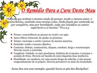 O Remédio Para a Cura Deste Mau
“...para que tenhais o mesmo modo de pensar, tendo o mesmo amor, o
mesmo ânimo, sentindo uma mesma coisa. Nada façais por contenda ou
por vanglória, mas por humildade; cada um considere os outros
superiores a si mesmo.” Fl 2.2,3
Pensar: concordância no pensar no sentir e no agir;
Amor (fileo): fraternal, de ajudar ao próximo;
Ânimo: encorajar a sentir e pensar da mesma maneira;
Sentindo: tendo o mesmo objetivo;
Contenta: Debate, controvérsia, disputa, combate, briga e murmuração.
Deveria cessar a contenda;
Vanglória: Vaidade, se auto proclamar, idolatria de si mesmo, é usurpar a
posição de Deus. Deveria ser banida do meio daquelas duas mulheres;
Humildade: ser modesto, ter uma mente limpa da soberba, é não pensar
exageradamente de si próprio. Deveria prevalecer no meio da irmandade .
Jesus deu-nos esse exemplo, quando lavou os pés dos discípulos!
 