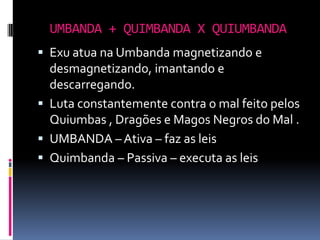 UMBANDA + QUIMBANDA X QUIUMBANDA
 Exu atua na Umbanda magnetizando e
  desmagnetizando, imantando e
  descarregando.
 Luta constantemente contra o mal feito pelos
  Quiumbas , Dragões e Magos Negros do Mal .
 UMBANDA – Ativa – faz as leis
 Quimbanda – Passiva – executa as leis
 