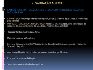  SAUDAÇÃO AO EXU:

 LARIOIÊ EXU RIÁ – SALVE Sr. EXU E TODA SUA PODEROSA FALANGE
    MO JUBÁ EXU

   LAROIÊ=Exu não carrega o fardo de ninguém, ou seja, cada um deve carregar sozinho seu
    próprio fardo
   MOJUBÁ = TE REVERENCIO PODEROSO= respeito, uma louvação, uma significação de
    respeito, de reconhecimento da grandeza e magnitude da Entidade

   Representantes dos Orixás na Terra;

   Mago da Luz para as Sombras;

   Executor das concretizações Vibracionais ou do poder Volitivo (relativo a vontade) dos 7 orixás ou
    Setenário Sagrado;

   Agente equilibrador da Lei Universal ou Agente da Justiça Kármica;

   Executor da Justiça e da Magia;

   Senhor das 7 encruzilhadas Energéticas.
 