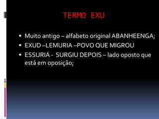 TERMO EXU

 Muito antigo – alfabeto original ABANHEENGA;
 EXUD –LEMURIA –POVO QUE MIGROU
 ESSURIÁ - SURGIU DEPOIS – lado oposto que
  está em oposição;
 