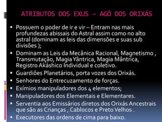 ATRIBUTOS DOS EXUS – AGÔ DOS ORIXÁS
 Possuem o poder de ir e vir – Entram nas mais
    profundezas abissais do Astral assim como no alto
    astral (dominam as leis das dimensões e suas sub
    divisões );
   Dominam as Leis da Mecânica Racional, Magnetismo ,
    Transmutação, Magia Yântrica, Magia Mântrica,
    Registro Akáshico Individual e coletivo.
   Guardiões Planetários, porta vozes dos Orixás.
   Senhores do Entrecuzamento de forças.
   Exímios manipuladores dos 4 elementos;
   Manipuladores dos Elementais e Elementares.
   Serventia aos Emissários diretos dos Orixás Ancestrais
    que são as Crianças , Cablocos e Preto Velhos .
   Executores das ordens de cima para baixo.
 