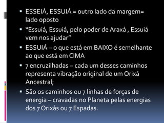  ESSEIÁ, ESSUIÁ = outro lado da margem=
    lado oposto
   “Essuiá, Essuiá, pelo poder de Araxá , Essuiá
    vem nos ajudar”
   ESSUIÁ – o que está em BAIXO é semelhante
    ao que está em CIMA
   7 encruzilhadas – cada um desses caminhos
    representa vibração original de um Orixá
    Ancestral;
   São os caminhos ou 7 linhas de forças de
    energia – cravadas no Planeta pelas energias
    dos 7 Orixás ou 7 Espadas.
 
