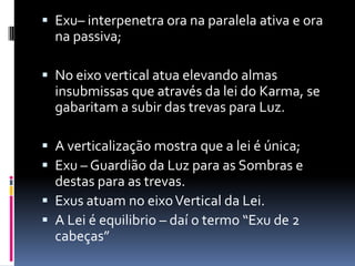  Exu– interpenetra ora na paralela ativa e ora
  na passiva;

 No eixo vertical atua elevando almas
  insubmissas que através da lei do Karma, se
  gabaritam a subir das trevas para Luz.

 A verticalização mostra que a lei é única;
 Exu – Guardião da Luz para as Sombras e
  destas para as trevas.
 Exus atuam no eixo Vertical da Lei.
 A Lei é equilibrio – daí o termo “Exu de 2
  cabeças”
 