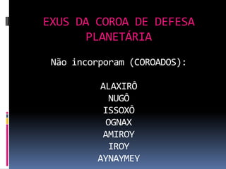 EXUS DA COROA DE DEFESA
      PLANETÁRIA
 Não incorporam (COROADOS):

         ALAXIRÔ
           NUGÔ
          ISSOXÔ
           OGNAX
          AMIROY
           IROY
         AYNAYMEY
 