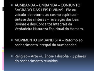  AUMBANDA – UMBANDA – CONJUNTO
  SAGRADO DAS LEIS DIVINAS - Elo ou
  veículo de retorno ao cosmo espiritual –
  síntese das sínteses – revelação das Leis
  Divinas e dos Conceitos Integrais da
  Verdadeira Natureza Espiritual do Homem.

 MOVIMENTO UMBANDISTA – Retorno ao
  conhecimento integral do Aumbandan.

 Religião – Arte – Ciência- Filosofia = 4 pilares
  do conhecimento reunidos
 