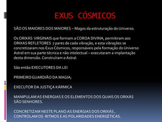EXUS CÓSMICOS
SÃO OS MAIORES DOS MAIORES – Magos da estruturação do Universo.

Os ORIXÁS VIRGINAIS que formam a COROA DIVINA, permitiram aos
ORIXAS REFLETORES 7 pares de cada vibração, e esta vibrações se
concretizaram nos Exus Cósmicos, responsáveis pela formação do Universo
Astral em sua parte técnica e não intelectual – executaram a implantação
desta dimensão. Construíram o Astral.

São então EXECUTORES DA LEI

PRIMEIRO GUARDIÃO DA MAGIA;

EXECUTOR DA JUSTIÇA KÁRMICA

MANIPULAM AS ENERGIAS E OS ELEMENTOS DOS QUAIS OS ORIXÁS
SÃO SENHORES.

CONCRETIZAM NESTE PLANO AS ENERGIAS DOS ORIXÁS ,
CONTROLAM OS RITMOS E AS POLARIDADES ENERGÉTICAS.
 