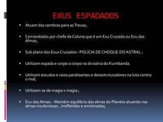 EXUS ESPADADOS
   Atuam das sombras para as Trevas;

   Comandados por chefe de Coluna que é um Exu Cruzado ou Exu das
    Almas;

   Sub plano dos Exus Cruzados– POLÍCIA DE CHOQUE DO ASTRAL ;

   Utilizam espada e corpo a corpo na divisória da Kiumbanda.

   Utilizam escudos e raios paralisantes e desestruturadores na luta contra
    o mal;

   Utilizam-se de magia x magia ;

   Exu das Almas – Mantém equilíbrio das almas do Planeta atuando nas
    almas insubmissas , irrefletidas e amotinadas;
 