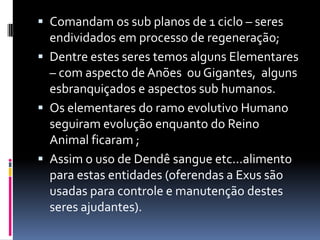  Comandam os sub planos de 1 ciclo – seres
  endividados em processo de regeneração;
 Dentre estes seres temos alguns Elementares
  – com aspecto de Anões ou Gigantes, alguns
  esbranquiçados e aspectos sub humanos.
 Os elementares do ramo evolutivo Humano
  seguiram evolução enquanto do Reino
  Animal ficaram ;
 Assim o uso de Dendê sangue etc...alimento
  para estas entidades (oferendas a Exus são
  usadas para controle e manutenção destes
  seres ajudantes).
 