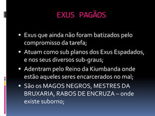 EXUS PAGÃOS

 Exus que ainda não foram batizados pelo
  compromisso da tarefa;
 Atuam como sub planos dos Exus Espadados,
  e nos seus diversos sub-graus;
 Adentram pelo Reino da Kiumbanda onde
  estão aqueles seres encarcerados no mal;
 São os MAGOS NEGROS, MESTRES DA
  BRUXARIA, RABOS DE ENCRUZA – onde
  existe suborno;
 