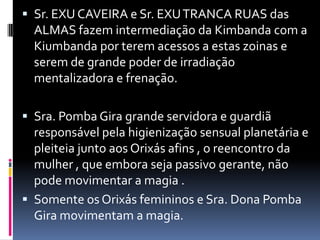  Sr. EXU CAVEIRA e Sr. EXU TRANCA RUAS das
  ALMAS fazem intermediação da Kimbanda com a
  Kiumbanda por terem acessos a estas zoinas e
  serem de grande poder de irradiação
  mentalizadora e frenação.

 Sra. Pomba Gira grande servidora e guardiã
  responsável pela higienização sensual planetária e
  pleiteia junto aos Orixás afins , o reencontro da
  mulher , que embora seja passivo gerante, não
  pode movimentar a magia .
 Somente os Orixás femininos e Sra. Dona Pomba
  Gira movimentam a magia.
 
