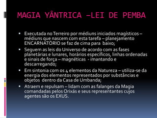 MAGIA YÂNTRICA –LEI DE PEMBA
 Executada no Terreiro por médiuns iniciados magísticos –
  médiuns que nascem com esta tarefa – planejamento
  ENCARNATÓRIO se faz de cima para baixo;
 Seguem as leis do Universo de acordo com as fases
  planetárias e lunares, horários específicos, linhas ordenadas
  e sinais de força – magnéticas - imantando e
  descarregando;
 Em sintonia com os 4 elementos da Natureza – utiliza-se da
  energia dos elementos representados por substâncias e
  objetos dentro da Casa de Umbanda;
 Atraem e repulsam – lidam com as falanges da Magia
  comandadas pelos Orixás e seus representantes cujos
  agentes são os EXUS.
 