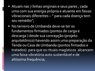  Atuam nas 7 linhas originais e seus pares , cada
  uma com sua energia própria e atuante em faixas
  vibracionais diferentes – “ para cada doença tem
  seu remédio”;
 No terreiro de Umbanda deve-se ter os
  fundamentos firmados (pontos de carga e
  descarga ) desde sua concepção (projeto
  arquitetônico) havendo assim uma preparação da
  Tenda ou Casa de Umbanda (pontos firmados e
  tratados) para que os rituais magísticos alcancem
  uma faixa vibratória auto sustentável e de
  altíssima frequência;
 