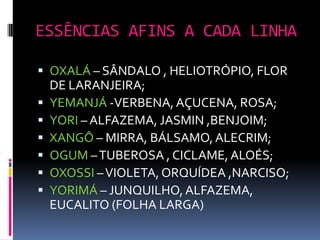 ESSÊNCIAS AFINS A CADA LINHA

 OXALÁ – SÂNDALO , HELIOTRÓPIO, FLOR
    DE LARANJEIRA;
   YEMANJÁ -VERBENA, AÇUCENA, ROSA;
   YORI – ALFAZEMA, JASMIN ,BENJOIM;
   XANGÔ – MIRRA, BÁLSAMO, ALECRIM;
   OGUM – TUBEROSA , CICLAME, ALOÉS;
   OXOSSI – VIOLETA, ORQUÍDEA ,NARCISO;
   YORIMÁ – JUNQUILHO, ALFAZEMA,
    EUCALITO (FOLHA LARGA)
 