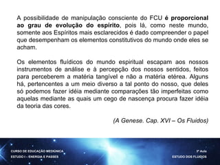 A possibilidade de manipulação consciente do FCU  é proporcional ao grau de evolução do espírito , pois lá, como neste mundo, somente aos Espíritos mais esclarecidos é dado compreender o papel que desempenham os elementos constitutivos do mundo onde eles se acham.  Os elementos fluídicos do mundo espiritual escapam aos nossos instrumentos de análise e à percepção dos nossos sentidos, feitos para perceberem a matéria tangível e não a matéria etérea. Alguns há, pertencentes a um meio diverso a tal ponto do nosso, que deles só podemos fazer idéia mediante comparações tão imperfeitas como aquelas mediante as quais um cego de nascença procura fazer idéia da teoria das cores. (A Genese. Cap. XVI – Os Fluidos) CURSO DE EDUCAÇÃO MEDIÚNICA ESTUDO I – ENERGIA E PASSES 3ª Aula ESTUDO DOS FLUIDOS 