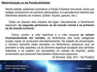 Materialização ou de Ponderabilidade :  Neste estado, podemos considerar o Fluido Cósmico Universal, como um estágio consecutivo do primeiro (eterização), e o percebemos através dos diferentes estados da matéria. (sólido, líquido, gasoso, etc.) Cada um desses dois estados dá lugar, naturalmente, a fenômenos especiais:  ao segundo pertencem os do mundo visível e ao primeiro os do mundo invisível .  Como, porém, a vida espiritual e a vida corporal  se acham incessantemente em contato,  os fenômenos das duas categorias muitas vezes se produzem simultaneamente. No estado de encarnação, o homem somente pode perceber os fenômenos psíquicos que se prendem à vida corpórea; os do domínio espiritual escapam aos sentidos materiais e só podem ser percebidos no estado de Espírito, pelos encarnados que possuem falculdades médiunicas especiais. (A Genese. Cap. XVI – Os Fluidos) CURSO DE EDUCAÇÃO MEDIÚNICA ESTUDO I – ENERGIA E PASSES 3ª Aula ESTUDO DOS FLUIDOS 