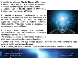 CURSO DE EDUCAÇÃO MEDIÚNICA ESTUDO I – ENERGIA E PASSES 3ª Aula ESTUDO DOS FLUIDOS O espírito se utiliza do  Fluido Cósmico Universal ,  Energia,  para agir sobre a matéria e provocar reações e transformações de vária naturezas. O Espírito usa o  Fluido Cósmico Universal , Energia, para movimentar a Matéria. A matéria é energia condensada  e muitas transformações ocorridas nela são resultados da atuação de Espíritos, ou seja, os Espíritos Superiores projetam sobre a matéria correntes vibratórias mais finas, mais rápidas e elevadas, que a desagregam ou a modificam. A energia está sempre em movimento, condensando-se ou expandindo-se, formando correntes no seio da massa.  As energias possuem determinadas medidas de onda e cor, movimentando-se por ondulações. Einstein já houvera, com sua famosa equação, provado que a matéria tangível nada mais era senão  energia condensada . E= M.C²  ( energia é igual à massa multiplicada pelo quadrado da velocidade da luz ) 