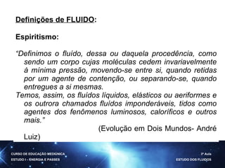 Definições de FLUIDO : Espiritismo: “ Definimos o fluído, dessa ou daquela procedência, como sendo um corpo cujas moléculas cedem invariavelmente à mínima pressão, movendo-se entre si, quando retidas por um agente de contenção, ou separando-se, quando entregues a si mesmas. Temos, assim, os fluídos líquidos, elásticos ou aeriformes e os outrora chamados fluídos imponderáveis, tidos como agentes dos fenômenos luminosos, caloríficos e outros mais. ”  (Evolução em Dois Mundos- André Luiz) CURSO DE EDUCAÇÃO MEDIÚNICA ESTUDO I – ENERGIA E PASSES 3ª Aula ESTUDO DOS FLUIDOS 