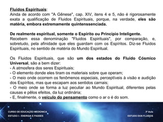 Fluidos Espirituais : Ainda de acordo com "A Gênese", cap. XIV, itens 4 e 5, não é rigorosamente exata a qualificação de Fluidos Espirituais, porque, na verdade,  eles são matéria, embora extremamente quintenssenciada. De realmente espiritual, somente o Espírito ou Princípio Inteligente.   Recebem essa denominação "Fluidos Espirituais", por comparação, e, sobretudo, pela afinidade que eles guardam com os Espíritos. Diz-se Fluidos Espirituais, no sentido de matéria do Mundo Espiritual.  Os Fluidos Espirituais, que são  um dos estados do Fluido Cósmico Universal , são a bem dizer: - A atmosfera dos seres Espirituais; - O elemento donde eles tiram os materiais sobre que operam; - O meio onde ocorrem os fenômenos especiais, perceptíveis à visão e audição dos Espíritos, mas que escapam aos sentidos carnais; - O meio onde se forma a luz peculiar ao Mundo Espiritual, diferentes pelas causas e pêlos efeitos, da luz ordinária; - E, finalmente, o  veículo do pensamento  como o ar o é do som. CURSO DE EDUCAÇÃO MEDIÚNICA ESTUDO I – ENERGIA E PASSES 3ª Aula ESTUDO DOS FLUIDOS 