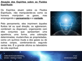 Atuação dos Espíritos sobre os Fluidos Espirituais : Os Espíritos atuam sobre os Fluidos Espirituais, não manipulando-os como os homens manipulam os gases, mas empregando o  pensamento  e a  vontade .  Pelo pensamento, eles imprimem àqueles fluidos tal ou qual direção, os aglomeram, combinam ou dispersam, organizando com eles conjuntos que apresentam uma aparência, uma forma, uma coloração determinadas; mudam-lhes as propriedades, como um químico muda a dos gases ou de outros corpos, combinando-os segundo certas leis. É a grande oficina ou laboratório da vida espiritual. CURSO DE EDUCAÇÃO MEDIÚNICA ESTUDO I – ENERGIA E PASSES 3ª Aula ESTUDO DOS FLUIDOS 