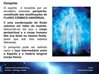Perispírito O espírito  é revestido por um envoltório chamado  perispírito, constituído das modificações do FLUIDO CÓSMICO UNIVERSAL. É  uma condensação do fluido cósmico em redor do espírito , deduzindo-se daí que o  corpo perispiritual e o corpo humano têm sua fonte no mesmo fluido , posto que sob dois estados diferentes.  O perispírito pode ser definido como o  laço intermediário entre o Espírito e a matéria tangível (corpo físico) .  CURSO DE EDUCAÇÃO MEDIÚNICA ESTUDO I – ENERGIA E PASSES 3ª Aula ESTUDO DOS FLUIDOS 