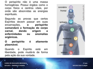O perispírito não é uma massa homogênea. Possui órgãos como o corpo físico e centros vitais, por onde são absorvidas as energias espirituais.  Segundo as provas que certos Espíritos devem passar em suas encarnações,  o perispírito comandará a formação do corpo carnal, dando origem a enfermidades ou anomalias orgânicas.  O perispírito é altamente plasmável.   Quando o Espírito está em liberdade, pode mudá-lo de forma pela ação da sua vontade.  CURSO DE EDUCAÇÃO MEDIÚNICA ESTUDO I – ENERGIA E PASSES 3ª Aula ESTUDO DOS FLUIDOS 