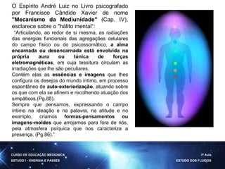 O Espírito André Luiz no Livro psicografado por Francisco Cândido Xavier de nome  "Mecanismo da Mediunidade"  (Cap. IV), esclarece sobre o "hálito mental“: “ Articulando, ao redor de si mesma, as radiações das energias funcionais das agregações celulares do campo físico ou do psicossomático,  a alma encarnada ou desencarnada está envolvida na própria aura ou túnica de forças eletromagnéticas , em cuja tessitura circulam as irradiações que lhe são peculiares.  Contém elas as  essências e imagens  que lhes configura os desejos do mundo íntimo, em processo espontâneo de  auto-exteriorização , atuando sobre os que com ela se afinem e recolhendo atuação dos simpáticos.(Pg.85).  Sempre que pensamos, expressando o campo íntimo na ideação e na palavra, na atitude e no exemplo, criamos  formas-pensamentos ou imagens-moldes  que arrojamos para fora de nós, pela atmosfera psíquica que nos caracteriza a presença. (Pg.86).” CURSO DE EDUCAÇÃO MEDIÚNICA ESTUDO I – ENERGIA E PASSES 3ª Aula ESTUDO DOS FLUIDOS 