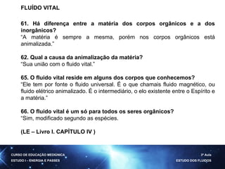 FLUÍDO VITAL  61. Há diferença entre a matéria dos corpos orgânicos e a dos inorgânicos? “ A matéria é sempre a mesma, porém nos corpos orgânicos está animalizada.” 62. Qual a causa da animalização da matéria? “ Sua união com o fluido vital.” 65. O fluido vital reside em alguns dos corpos que conhecemos? “ Ele tem por fonte o fluido universal. É o que chamais fluido magnético, ou fluido elétrico animalizado. É o intermediário, o elo existente entre o Espírito e a matéria.” 66. O fluido vital é um só para todos os seres orgânicos? “ Sim, modificado segundo as espécies. (LE – Livro I. CAPÍTULO IV ) CURSO DE EDUCAÇÃO MEDIÚNICA ESTUDO I – ENERGIA E PASSES 3ª Aula ESTUDO DOS FLUIDOS 