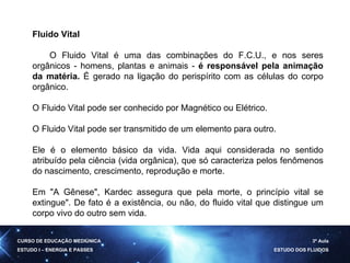 Fluido Vital         O Fluido Vital é uma das combinações do F.C.U., e nos seres orgânicos - homens, plantas e animais -  é responsável pela animação da matéria.  É gerado na ligação do perispírito com as células do corpo orgânico. O Fluido Vital pode ser conhecido por Magnético ou Elétrico. O Fluido Vital pode ser transmitido de um elemento para outro.  Ele é o elemento básico da vida. Vida aqui considerada no sentido atribuído pela ciência (vida orgânica), que só caracteriza pelos fenômenos do nascimento, crescimento, reprodução e morte.  Em "A Gênese", Kardec assegura que pela morte, o princípio vital se extingue". De fato é a existência, ou não, do fluido vital que distingue um corpo vivo do outro sem vida.  CURSO DE EDUCAÇÃO MEDIÚNICA ESTUDO I – ENERGIA E PASSES 3ª Aula ESTUDO DOS FLUIDOS 