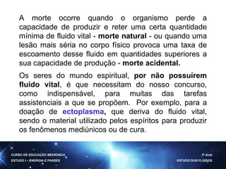 A morte ocorre quando o organismo perde a capacidade de produzir e reter uma certa quantidade mínima de fluido vital -  morte natural  - ou quando uma lesão mais séria no corpo físico provoca uma taxa de escoamento desse fluido em quantidades superiores a sua capacidade de produção -  morte acidental.   Os seres do mundo espiritual,  por não possuírem fluido vital , é que necessitam do nosso concurso, como indispensável, para muitas das tarefas assistenciais a que se propõem.   Por exemplo, para a doação de  ectoplasma ,  que deriva do fluido vital, sendo o material utilizado pelos espíritos para produzir os fenômenos mediúnicos ou de cura. CURSO DE EDUCAÇÃO MEDIÚNICA ESTUDO I – ENERGIA E PASSES 3ª Aula ESTUDO DOS FLUIDOS 