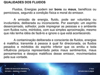 QUALIDADES DOS FLUIDOS Fluidos, Energias podem ser  bons  ou  maus , benéficos ou perniciosos, segundo a condição física e moral do emissor. A emissão de energia, fluido, pode ser voluntária ou involuntária, deliberada ou inconsciente. Por exemplo: um espírito desencarnado, sofredor, pode impregnar as pessoas e o ambiente com fluidos ruins, mórbidos, com sua simples aproximação, mesmo que não tenha idéia de fazê-lo e ignore o que está acontecendo. A contaminação deliberada e consciente de fluidos, energias é maléfica; transmite à pessoa à qual foi direcionada, os fluidos pesados e mórbidos do espírito inferior que os emitiu e toda influência psíquica representada pelos maus sentimentos, maus pensamentos e desejos maléficos desse emissor, movimentados pela sua vontade. CURSO DE EDUCAÇÃO MEDIÚNICA ESTUDO I – ENERGIA E PASSES 3ª Aula ESTUDO DOS FLUIDOS 