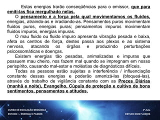 Estas energias trarão conseqüências para o emissor,  que para emiti-las fica mergulhado nelas. O  pensamento é a força pela qual movimentamos os fluidos,  energias, atraindo-as e irradiando-as. Pensamentos puros movimentam fluidos puros, energias puras; pensamentos impuros movimentam fluidos impuros, energias impuras. O mau fluido ou fluido impuro apresenta vibração pesada e baixa, afeta os centros de força, destes passa aos plexos e ao sistema nervoso, atacando os órgãos e produzindo perturbações psicossomáticas e doenças. Existem energias tão pesadas, animalizadas e impuras que possuem mau cheiro, nos fazem mal quando se impregnam em nosso perispírito, causando mal-estar e moléstias de diagnósticos difíceis. Todas as pessoas estão sujeitas a interferência / influenciação constante dessas energias e poderão amenizá-las (bloqueá-las), através do trabalho de vigilância constante com as  Preces Diárias (manhã e noite), Evangelho, Cúpula de proteção e cultivo de bons sentimentos, pensamentos e atitudes. CURSO DE EDUCAÇÃO MEDIÚNICA ESTUDO I – ENERGIA E PASSES 3ª Aula ESTUDO DOS FLUIDOS 