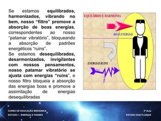 Se estamos  equilibrados, harmonizados, vibrando no bem, nosso “filtro” promove a absorção de boas energias , correspondentes ao nosso “patamar vibratório”, bloqueando a absorção de padrões energéticos “ruins”. Se estamos  desequilibrados, desarmonizados, invigilantes com nossos pensamentos, nosso patamar vibratório se ajusta com energias “ruins ”, e nosso filtro bloqueia a absorção das energias boas e promove a assimilação de energias desequilibradas  CURSO DE EDUCAÇÃO MEDIÚNICA ESTUDO I – ENERGIA E PASSES 3ª Aula ESTUDO DOS FLUIDOS 