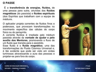 O PASSE É a  transferência de energias, fluidos,  de uma pessoa para outra, oriundas dos  fluidos magnéticos  (do passista) e  fluidos espirituais  (dos Espíritos que trabalham com a equipe de médiuns. O  aplicador projeta correntes de fluidos finos e poderosos, que provocam transformações no movimento específico das células do corpo físico ou do perispírito.  A corrente fluídica é irradiada pelo médium passista através da  vontade de ajudar e pelo auxilio dos Mentores , promovendo o fluxo de um fluido que transita para o assistido. Esse fluido é o  fluido magnético , uma das transformações do Fluido Cósmico Universal e, é tão evidente que pode ser visto em ondas luminosas atravessando a aura das pessoas e projetar-se para fora do corpo. CURSO DE EDUCAÇÃO MEDIÚNICA ESTUDO I – ENERGIA E PASSES 3ª Aula ESTUDO DOS FLUIDOS 