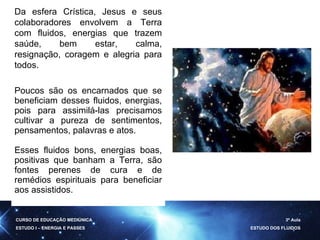 CURSO DE EDUCAÇÃO MEDIÚNICA ESTUDO I – ENERGIA E PASSES 3ª Aula ESTUDO DOS FLUIDOS Da esfera Crística, Jesus e seus colaboradores envolvem a Terra com fluidos, energias que trazem saúde, bem estar, calma, resignação, coragem e alegria para todos. Poucos são os encarnados que se beneficiam desses fluidos, energias, pois para assimilá-las precisamos cultivar a pureza de sentimentos, pensamentos, palavras e atos. Esses fluidos bons, energias boas, positivas que banham a Terra, são fontes perenes de cura e de remédios espirituais para beneficiar aos assistidos. 
