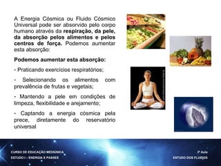 A Energia Cósmica ou Fluido Cósmico Universal pode ser absorvido pelo corpo humano através da  respiração, da pele, da absorção pelos alimentos e pelos centros de força.  Podemos aumentar esta absorção: Podemos aumentar esta absorção: Praticando exercícios respiratórios; Selecionando os alimentos com prevalência de frutas e vegetais; Mantendo a pele em condições de limpeza, flexibilidade e arejamento; Captando a energia cósmica pela prece, diretamente do reservatório universal CURSO DE EDUCAÇÃO MEDIÚNICA ESTUDO I – ENERGIA E PASSES 3ª Aula ESTUDO DOS FLUIDOS 