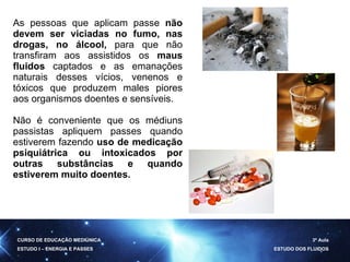 As pessoas que aplicam passe  não devem ser viciadas no fumo,   nas drogas, no álcool,  para que não transfiram aos assistidos os  maus fluidos  captados e as emanações naturais desses vícios, venenos e tóxicos que produzem males piores aos organismos doentes e sensíveis. Não é conveniente que os médiuns passistas apliquem passes quando estiverem fazendo  uso de medicação psiquiátrica ou intoxicados por outras substâncias e quando estiverem muito doentes. CURSO DE EDUCAÇÃO MEDIÚNICA ESTUDO I – ENERGIA E PASSES 3ª Aula ESTUDO DOS FLUIDOS 