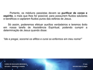 Portanto, os médiuns passistas devem se  purificar de corpo e espírito , o mais que lhes for possível, para possuírem fluidos salutares e benéficos e captarem fluidos puros das esferas de Jesus.  Só assim, poderemos efetuar auxílios verdadeiros e teremos êxito em nossa tarefa de Assistência Espiritual, podendo cumprir a determinação de Jesus quando disse:  “ Ide e pregai, socorrei os aflitos e curai os enfermos em meu nome!” CURSO DE EDUCAÇÃO MEDIÚNICA ESTUDO I – ENERGIA E PASSES 3ª Aula ESTUDO DOS FLUIDOS 