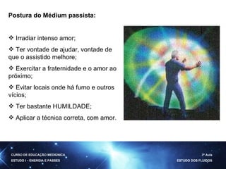 Postura do Médium passista: Irradiar intenso amor; Ter vontade de ajudar, vontade de que o assistido melhore; Exercitar a fraternidade e o amor ao próximo; Evitar locais onde há fumo e outros vícios; Ter bastante HUMILDADE; Aplicar a técnica correta, com amor. CURSO DE EDUCAÇÃO MEDIÚNICA ESTUDO I – ENERGIA E PASSES 3ª Aula ESTUDO DOS FLUIDOS 