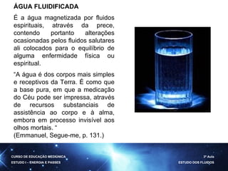 ÁGUA FLUIDIFICADA É a água magnetizada por fluidos espirituais, através da prece, contendo portanto alterações ocasionadas pelos fluidos salutares ali colocados para o equilíbrio de alguma enfermidade física ou espiritual.  “ A água é dos corpos mais simples e receptivos da Terra. É como que a base pura, em que a medicação do Céu pode ser impressa, através de recursos substanciais de assistência ao corpo e à alma, embora em processo invisível aos olhos mortais. “ (Emmanuel, Segue-me, p. 131.) CURSO DE EDUCAÇÃO MEDIÚNICA ESTUDO I – ENERGIA E PASSES 3ª Aula ESTUDO DOS FLUIDOS 