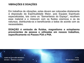 VIBRAÇÕES E DOAÇÕES Em trabalhos de vibrações, estas devem ser colocadas diretamente à disposição da Espiritualidade Maior, pois Equipes Espirituais especializadas, tais como os “Samaritanos do Espaço”, recolhem esse material e o misturam com os fluidos cósmicos e os da natureza, distribuindo-os e beneficiando a todos de acordo com as necessidades. DOAÇÃO é emissão de fluidos, magnetismo e ectoplasma provenientes da pessoa e utilizadas em nossos trabalhos, especificamente no Passes P3A e P4A. CURSO DE EDUCAÇÃO MEDIÚNICA ESTUDO I – ENERGIA E PASSES 3ª Aula ESTUDO DOS FLUIDOS 